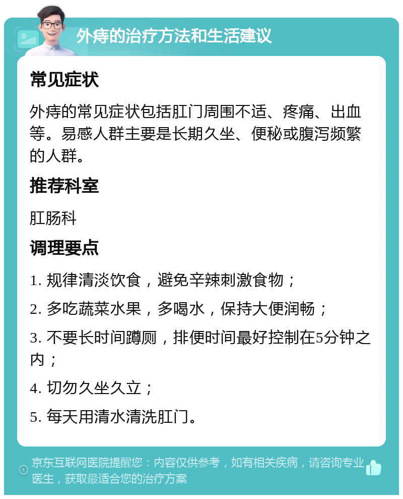 外痔的治疗方法和生活建议 常见症状 外痔的常见症状包括肛门周围不适、疼痛、出血等。易感人群主要是长期久坐、便秘或腹泻频繁的人群。 推荐科室 肛肠科 调理要点 1. 规律清淡饮食，避免辛辣刺激食物； 2. 多吃蔬菜水果，多喝水，保持大便润畅； 3. 不要长时间蹲厕，排便时间最好控制在5分钟之内； 4. 切勿久坐久立； 5. 每天用清水清洗肛门。