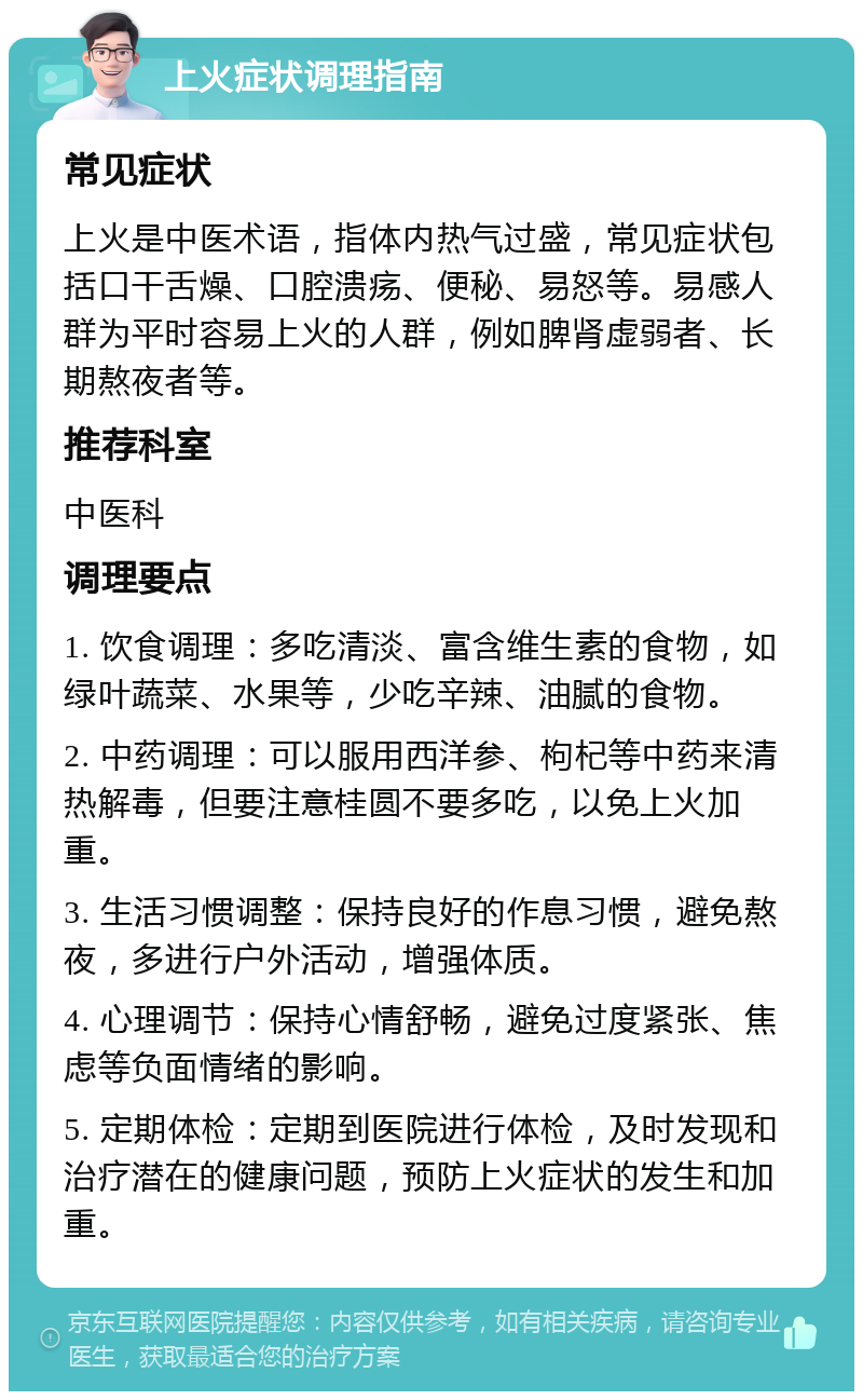 上火症状调理指南 常见症状 上火是中医术语，指体内热气过盛，常见症状包括口干舌燥、口腔溃疡、便秘、易怒等。易感人群为平时容易上火的人群，例如脾肾虚弱者、长期熬夜者等。 推荐科室 中医科 调理要点 1. 饮食调理：多吃清淡、富含维生素的食物，如绿叶蔬菜、水果等，少吃辛辣、油腻的食物。 2. 中药调理：可以服用西洋参、枸杞等中药来清热解毒，但要注意桂圆不要多吃，以免上火加重。 3. 生活习惯调整：保持良好的作息习惯，避免熬夜，多进行户外活动，增强体质。 4. 心理调节：保持心情舒畅，避免过度紧张、焦虑等负面情绪的影响。 5. 定期体检：定期到医院进行体检，及时发现和治疗潜在的健康问题，预防上火症状的发生和加重。