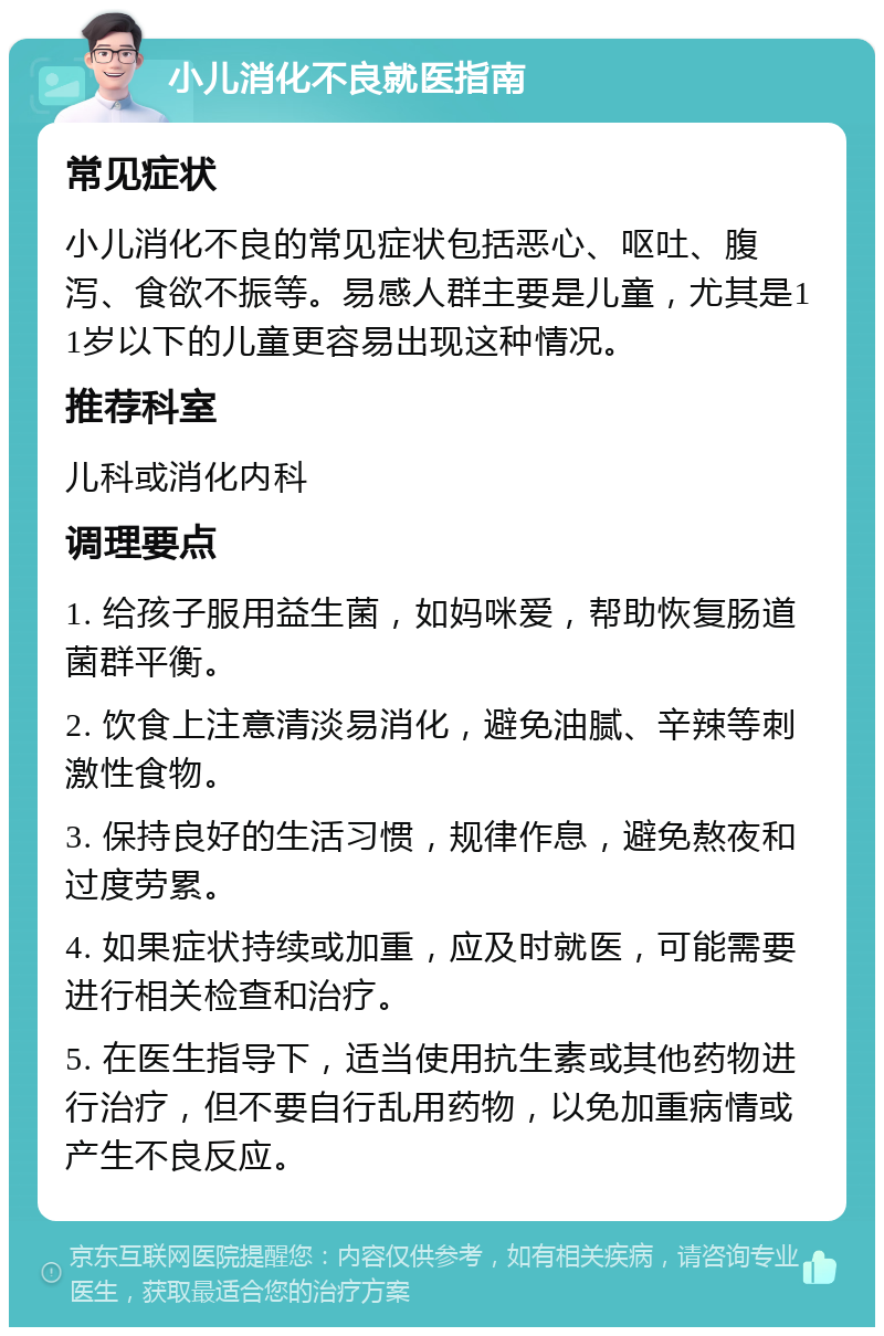 小儿消化不良就医指南 常见症状 小儿消化不良的常见症状包括恶心、呕吐、腹泻、食欲不振等。易感人群主要是儿童，尤其是11岁以下的儿童更容易出现这种情况。 推荐科室 儿科或消化内科 调理要点 1. 给孩子服用益生菌，如妈咪爱，帮助恢复肠道菌群平衡。 2. 饮食上注意清淡易消化，避免油腻、辛辣等刺激性食物。 3. 保持良好的生活习惯，规律作息，避免熬夜和过度劳累。 4. 如果症状持续或加重，应及时就医，可能需要进行相关检查和治疗。 5. 在医生指导下，适当使用抗生素或其他药物进行治疗，但不要自行乱用药物，以免加重病情或产生不良反应。