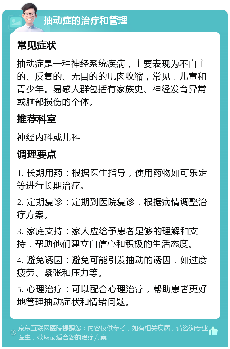 抽动症的治疗和管理 常见症状 抽动症是一种神经系统疾病，主要表现为不自主的、反复的、无目的的肌肉收缩，常见于儿童和青少年。易感人群包括有家族史、神经发育异常或脑部损伤的个体。 推荐科室 神经内科或儿科 调理要点 1. 长期用药：根据医生指导，使用药物如可乐定等进行长期治疗。 2. 定期复诊：定期到医院复诊，根据病情调整治疗方案。 3. 家庭支持：家人应给予患者足够的理解和支持，帮助他们建立自信心和积极的生活态度。 4. 避免诱因：避免可能引发抽动的诱因，如过度疲劳、紧张和压力等。 5. 心理治疗：可以配合心理治疗，帮助患者更好地管理抽动症状和情绪问题。