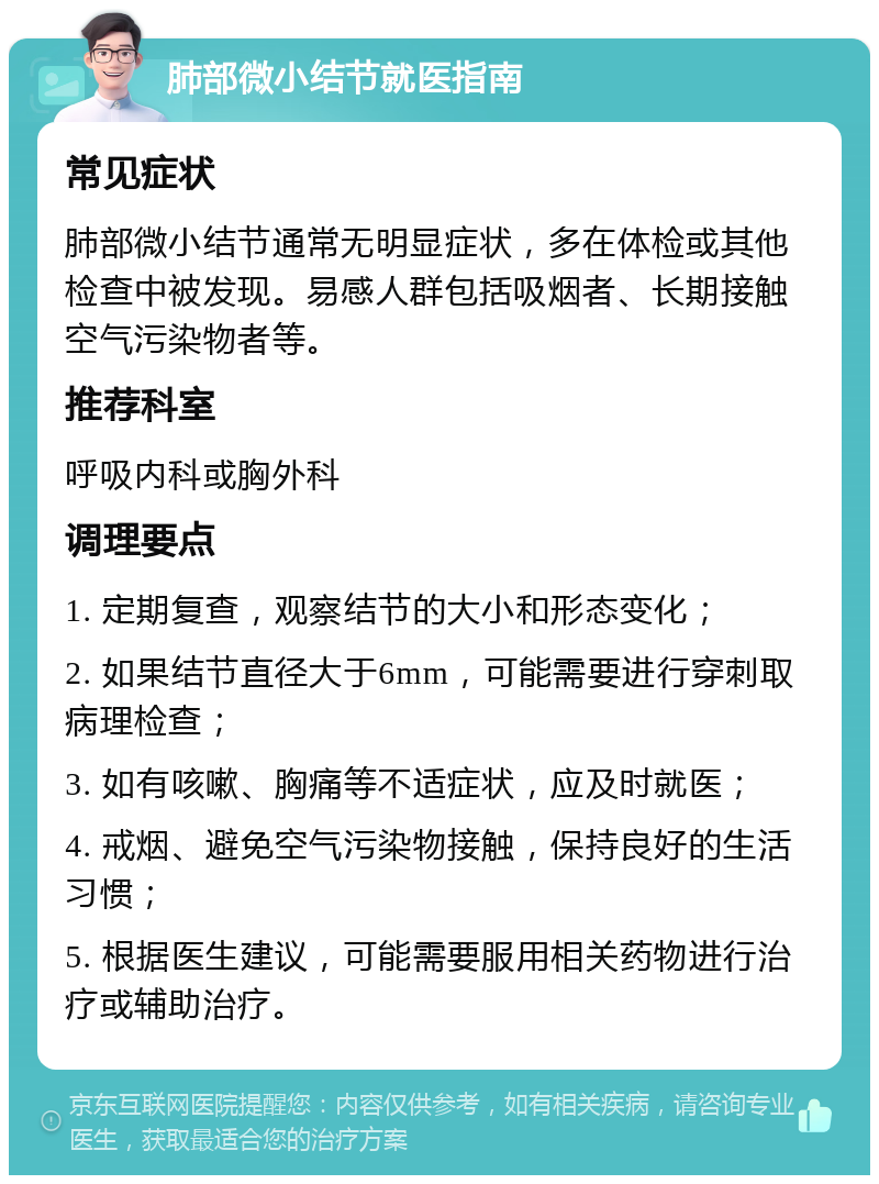 肺部微小结节就医指南 常见症状 肺部微小结节通常无明显症状，多在体检或其他检查中被发现。易感人群包括吸烟者、长期接触空气污染物者等。 推荐科室 呼吸内科或胸外科 调理要点 1. 定期复查，观察结节的大小和形态变化； 2. 如果结节直径大于6mm，可能需要进行穿刺取病理检查； 3. 如有咳嗽、胸痛等不适症状，应及时就医； 4. 戒烟、避免空气污染物接触，保持良好的生活习惯； 5. 根据医生建议，可能需要服用相关药物进行治疗或辅助治疗。