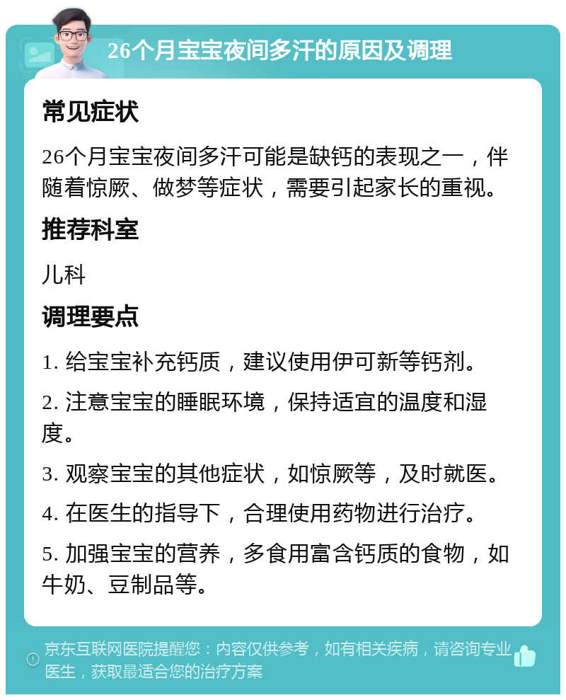 26个月宝宝夜间多汗的原因及调理 常见症状 26个月宝宝夜间多汗可能是缺钙的表现之一，伴随着惊厥、做梦等症状，需要引起家长的重视。 推荐科室 儿科 调理要点 1. 给宝宝补充钙质，建议使用伊可新等钙剂。 2. 注意宝宝的睡眠环境，保持适宜的温度和湿度。 3. 观察宝宝的其他症状，如惊厥等，及时就医。 4. 在医生的指导下，合理使用药物进行治疗。 5. 加强宝宝的营养，多食用富含钙质的食物，如牛奶、豆制品等。