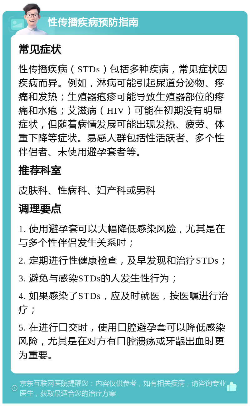 性传播疾病预防指南 常见症状 性传播疾病（STDs）包括多种疾病，常见症状因疾病而异。例如，淋病可能引起尿道分泌物、疼痛和发热；生殖器疱疹可能导致生殖器部位的疼痛和水疱；艾滋病（HIV）可能在初期没有明显症状，但随着病情发展可能出现发热、疲劳、体重下降等症状。易感人群包括性活跃者、多个性伴侣者、未使用避孕套者等。 推荐科室 皮肤科、性病科、妇产科或男科 调理要点 1. 使用避孕套可以大幅降低感染风险，尤其是在与多个性伴侣发生关系时； 2. 定期进行性健康检查，及早发现和治疗STDs； 3. 避免与感染STDs的人发生性行为； 4. 如果感染了STDs，应及时就医，按医嘱进行治疗； 5. 在进行口交时，使用口腔避孕套可以降低感染风险，尤其是在对方有口腔溃疡或牙龈出血时更为重要。