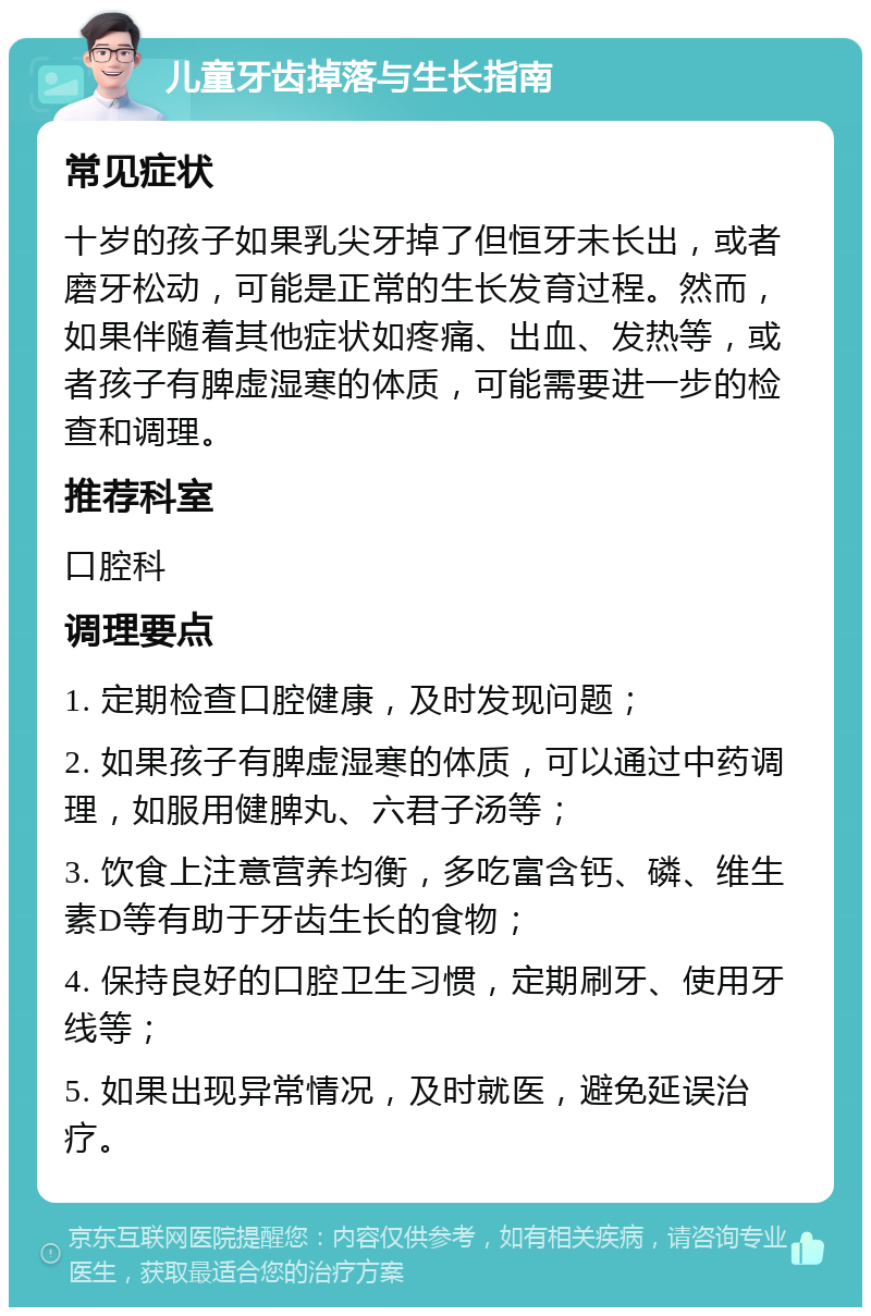 儿童牙齿掉落与生长指南 常见症状 十岁的孩子如果乳尖牙掉了但恒牙未长出，或者磨牙松动，可能是正常的生长发育过程。然而，如果伴随着其他症状如疼痛、出血、发热等，或者孩子有脾虚湿寒的体质，可能需要进一步的检查和调理。 推荐科室 口腔科 调理要点 1. 定期检查口腔健康，及时发现问题； 2. 如果孩子有脾虚湿寒的体质，可以通过中药调理，如服用健脾丸、六君子汤等； 3. 饮食上注意营养均衡，多吃富含钙、磷、维生素D等有助于牙齿生长的食物； 4. 保持良好的口腔卫生习惯，定期刷牙、使用牙线等； 5. 如果出现异常情况，及时就医，避免延误治疗。