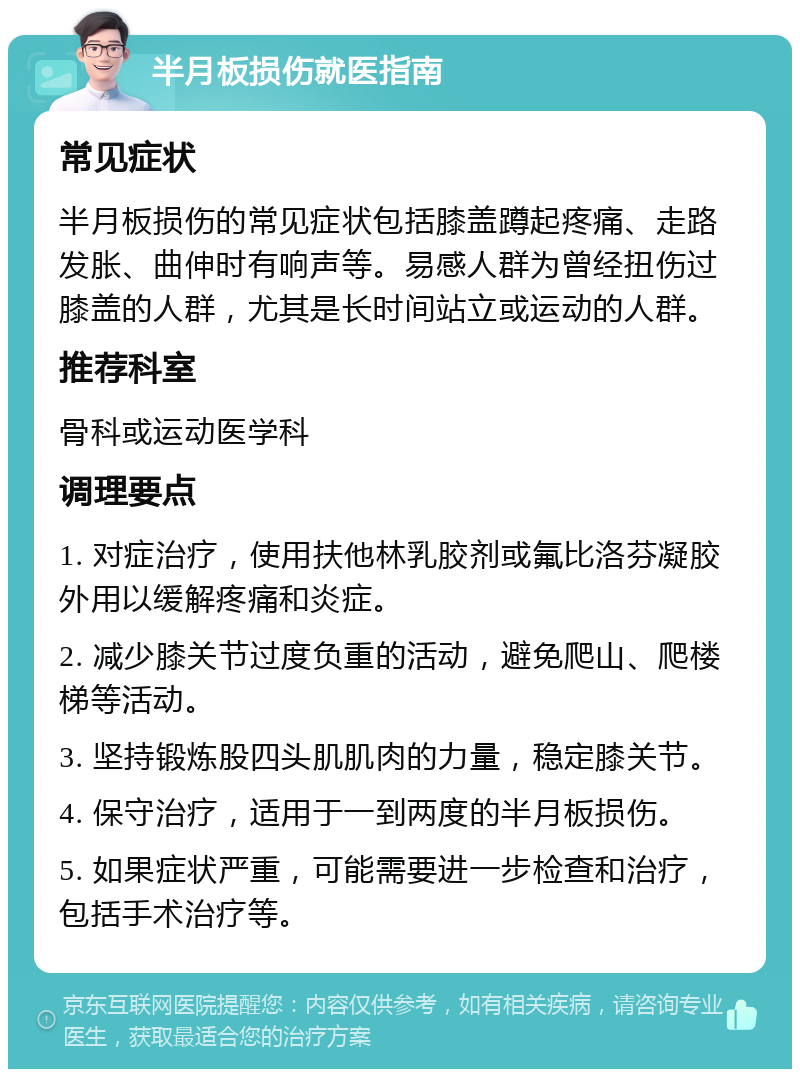 半月板损伤就医指南 常见症状 半月板损伤的常见症状包括膝盖蹲起疼痛、走路发胀、曲伸时有响声等。易感人群为曾经扭伤过膝盖的人群，尤其是长时间站立或运动的人群。 推荐科室 骨科或运动医学科 调理要点 1. 对症治疗，使用扶他林乳胶剂或氟比洛芬凝胶外用以缓解疼痛和炎症。 2. 减少膝关节过度负重的活动，避免爬山、爬楼梯等活动。 3. 坚持锻炼股四头肌肌肉的力量，稳定膝关节。 4. 保守治疗，适用于一到两度的半月板损伤。 5. 如果症状严重，可能需要进一步检查和治疗，包括手术治疗等。