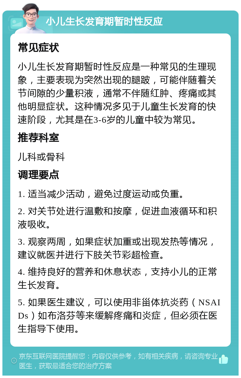 小儿生长发育期暂时性反应 常见症状 小儿生长发育期暂时性反应是一种常见的生理现象，主要表现为突然出现的腿跛，可能伴随着关节间隙的少量积液，通常不伴随红肿、疼痛或其他明显症状。这种情况多见于儿童生长发育的快速阶段，尤其是在3-6岁的儿童中较为常见。 推荐科室 儿科或骨科 调理要点 1. 适当减少活动，避免过度运动或负重。 2. 对关节处进行温敷和按摩，促进血液循环和积液吸收。 3. 观察两周，如果症状加重或出现发热等情况，建议就医并进行下肢关节彩超检查。 4. 维持良好的营养和休息状态，支持小儿的正常生长发育。 5. 如果医生建议，可以使用非甾体抗炎药（NSAIDs）如布洛芬等来缓解疼痛和炎症，但必须在医生指导下使用。