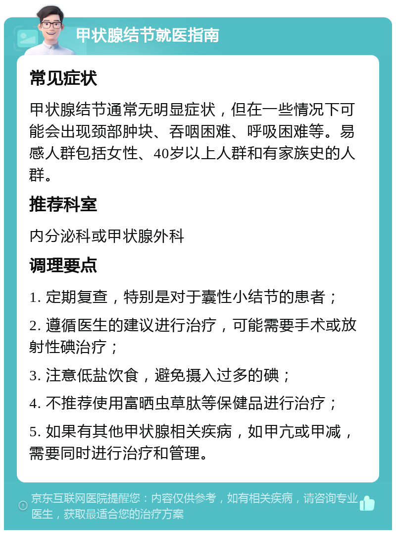 甲状腺结节就医指南 常见症状 甲状腺结节通常无明显症状，但在一些情况下可能会出现颈部肿块、吞咽困难、呼吸困难等。易感人群包括女性、40岁以上人群和有家族史的人群。 推荐科室 内分泌科或甲状腺外科 调理要点 1. 定期复查，特别是对于囊性小结节的患者； 2. 遵循医生的建议进行治疗，可能需要手术或放射性碘治疗； 3. 注意低盐饮食，避免摄入过多的碘； 4. 不推荐使用富晒虫草肽等保健品进行治疗； 5. 如果有其他甲状腺相关疾病，如甲亢或甲减，需要同时进行治疗和管理。