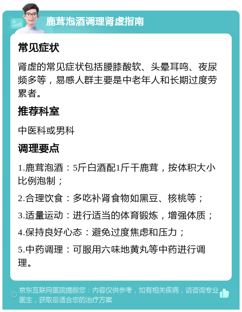 鹿茸泡酒调理肾虚指南 常见症状 肾虚的常见症状包括腰膝酸软、头晕耳鸣、夜尿频多等，易感人群主要是中老年人和长期过度劳累者。 推荐科室 中医科或男科 调理要点 1.鹿茸泡酒：5斤白酒配1斤干鹿茸，按体积大小比例泡制； 2.合理饮食：多吃补肾食物如黑豆、核桃等； 3.适量运动：进行适当的体育锻炼，增强体质； 4.保持良好心态：避免过度焦虑和压力； 5.中药调理：可服用六味地黄丸等中药进行调理。