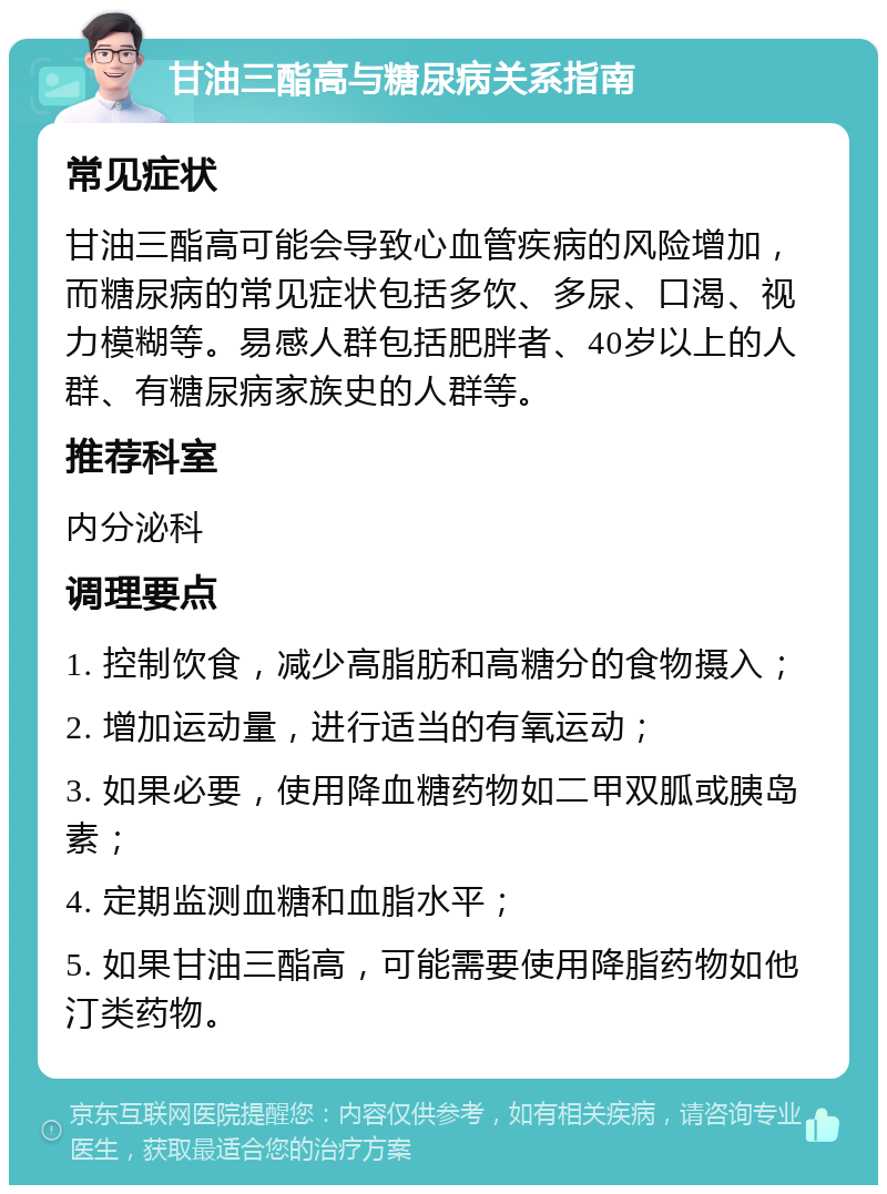 甘油三酯高与糖尿病关系指南 常见症状 甘油三酯高可能会导致心血管疾病的风险增加，而糖尿病的常见症状包括多饮、多尿、口渴、视力模糊等。易感人群包括肥胖者、40岁以上的人群、有糖尿病家族史的人群等。 推荐科室 内分泌科 调理要点 1. 控制饮食，减少高脂肪和高糖分的食物摄入； 2. 增加运动量，进行适当的有氧运动； 3. 如果必要，使用降血糖药物如二甲双胍或胰岛素； 4. 定期监测血糖和血脂水平； 5. 如果甘油三酯高，可能需要使用降脂药物如他汀类药物。