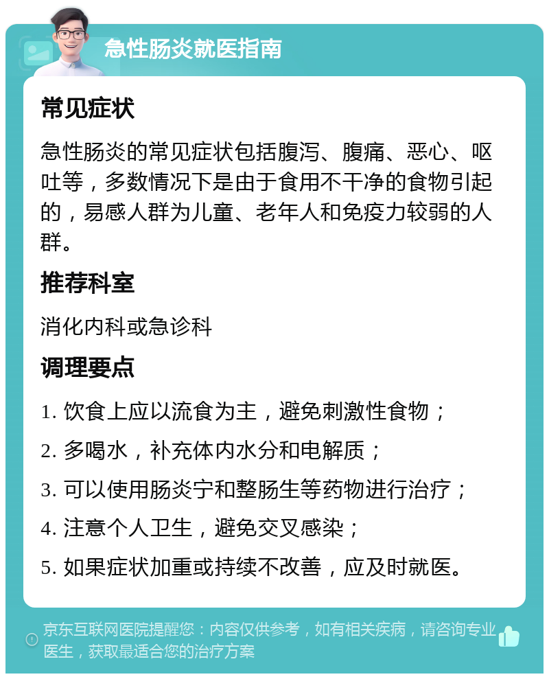 急性肠炎就医指南 常见症状 急性肠炎的常见症状包括腹泻、腹痛、恶心、呕吐等，多数情况下是由于食用不干净的食物引起的，易感人群为儿童、老年人和免疫力较弱的人群。 推荐科室 消化内科或急诊科 调理要点 1. 饮食上应以流食为主，避免刺激性食物； 2. 多喝水，补充体内水分和电解质； 3. 可以使用肠炎宁和整肠生等药物进行治疗； 4. 注意个人卫生，避免交叉感染； 5. 如果症状加重或持续不改善，应及时就医。