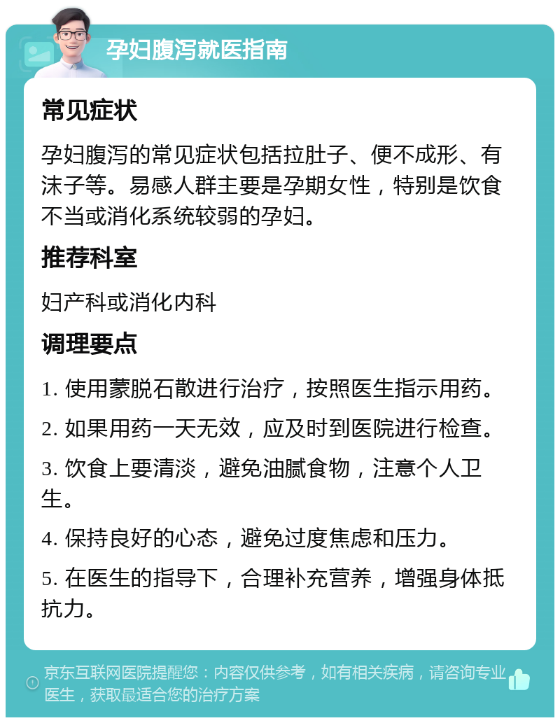 孕妇腹泻就医指南 常见症状 孕妇腹泻的常见症状包括拉肚子、便不成形、有沫子等。易感人群主要是孕期女性，特别是饮食不当或消化系统较弱的孕妇。 推荐科室 妇产科或消化内科 调理要点 1. 使用蒙脱石散进行治疗，按照医生指示用药。 2. 如果用药一天无效，应及时到医院进行检查。 3. 饮食上要清淡，避免油腻食物，注意个人卫生。 4. 保持良好的心态，避免过度焦虑和压力。 5. 在医生的指导下，合理补充营养，增强身体抵抗力。