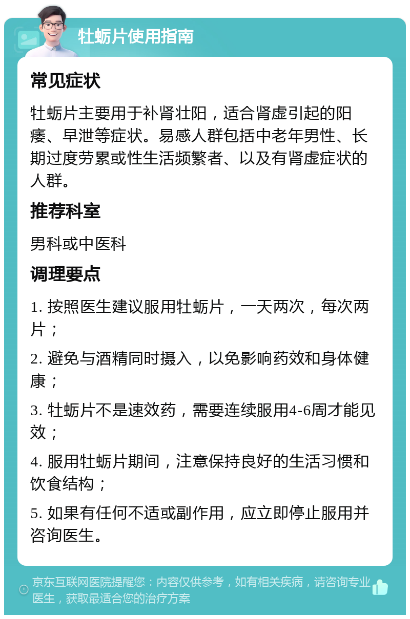 牡蛎片使用指南 常见症状 牡蛎片主要用于补肾壮阳，适合肾虚引起的阳痿、早泄等症状。易感人群包括中老年男性、长期过度劳累或性生活频繁者、以及有肾虚症状的人群。 推荐科室 男科或中医科 调理要点 1. 按照医生建议服用牡蛎片，一天两次，每次两片； 2. 避免与酒精同时摄入，以免影响药效和身体健康； 3. 牡蛎片不是速效药，需要连续服用4-6周才能见效； 4. 服用牡蛎片期间，注意保持良好的生活习惯和饮食结构； 5. 如果有任何不适或副作用，应立即停止服用并咨询医生。