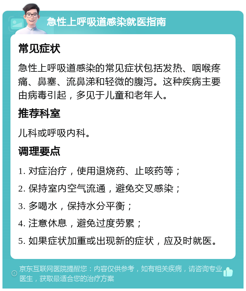 急性上呼吸道感染就医指南 常见症状 急性上呼吸道感染的常见症状包括发热、咽喉疼痛、鼻塞、流鼻涕和轻微的腹泻。这种疾病主要由病毒引起，多见于儿童和老年人。 推荐科室 儿科或呼吸内科。 调理要点 1. 对症治疗，使用退烧药、止咳药等； 2. 保持室内空气流通，避免交叉感染； 3. 多喝水，保持水分平衡； 4. 注意休息，避免过度劳累； 5. 如果症状加重或出现新的症状，应及时就医。