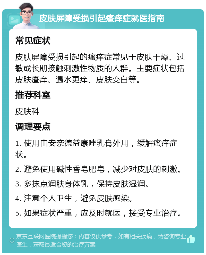 皮肤屏障受损引起瘙痒症就医指南 常见症状 皮肤屏障受损引起的瘙痒症常见于皮肤干燥、过敏或长期接触刺激性物质的人群。主要症状包括皮肤瘙痒、遇水更痒、皮肤变白等。 推荐科室 皮肤科 调理要点 1. 使用曲安奈德益康唑乳膏外用，缓解瘙痒症状。 2. 避免使用碱性香皂肥皂，减少对皮肤的刺激。 3. 多抹点润肤身体乳，保持皮肤湿润。 4. 注意个人卫生，避免皮肤感染。 5. 如果症状严重，应及时就医，接受专业治疗。