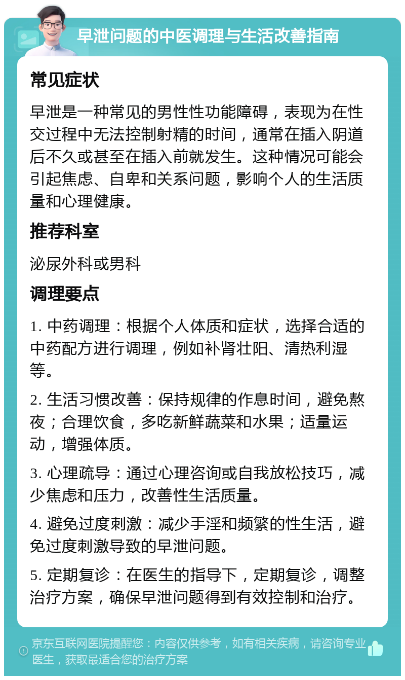 早泄问题的中医调理与生活改善指南 常见症状 早泄是一种常见的男性性功能障碍，表现为在性交过程中无法控制射精的时间，通常在插入阴道后不久或甚至在插入前就发生。这种情况可能会引起焦虑、自卑和关系问题，影响个人的生活质量和心理健康。 推荐科室 泌尿外科或男科 调理要点 1. 中药调理：根据个人体质和症状，选择合适的中药配方进行调理，例如补肾壮阳、清热利湿等。 2. 生活习惯改善：保持规律的作息时间，避免熬夜；合理饮食，多吃新鲜蔬菜和水果；适量运动，增强体质。 3. 心理疏导：通过心理咨询或自我放松技巧，减少焦虑和压力，改善性生活质量。 4. 避免过度刺激：减少手淫和频繁的性生活，避免过度刺激导致的早泄问题。 5. 定期复诊：在医生的指导下，定期复诊，调整治疗方案，确保早泄问题得到有效控制和治疗。