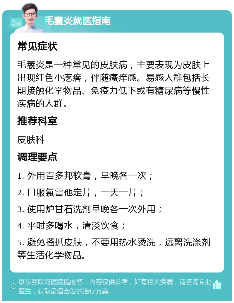 毛囊炎就医指南 常见症状 毛囊炎是一种常见的皮肤病，主要表现为皮肤上出现红色小疙瘩，伴随瘙痒感。易感人群包括长期接触化学物品、免疫力低下或有糖尿病等慢性疾病的人群。 推荐科室 皮肤科 调理要点 1. 外用百多邦软膏，早晚各一次； 2. 口服氯雷他定片，一天一片； 3. 使用炉甘石洗剂早晚各一次外用； 4. 平时多喝水，清淡饮食； 5. 避免搔抓皮肤，不要用热水烫洗，远离洗涤剂等生活化学物品。