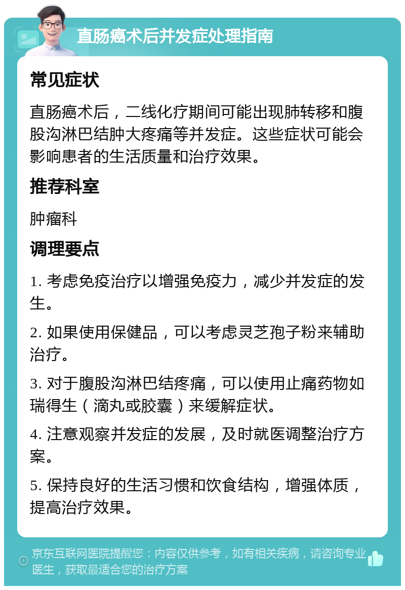 直肠癌术后并发症处理指南 常见症状 直肠癌术后，二线化疗期间可能出现肺转移和腹股沟淋巴结肿大疼痛等并发症。这些症状可能会影响患者的生活质量和治疗效果。 推荐科室 肿瘤科 调理要点 1. 考虑免疫治疗以增强免疫力，减少并发症的发生。 2. 如果使用保健品，可以考虑灵芝孢子粉来辅助治疗。 3. 对于腹股沟淋巴结疼痛，可以使用止痛药物如瑞得生（滴丸或胶囊）来缓解症状。 4. 注意观察并发症的发展，及时就医调整治疗方案。 5. 保持良好的生活习惯和饮食结构，增强体质，提高治疗效果。