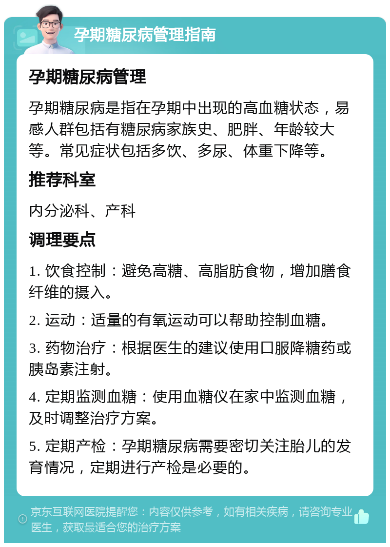 孕期糖尿病管理指南 孕期糖尿病管理 孕期糖尿病是指在孕期中出现的高血糖状态，易感人群包括有糖尿病家族史、肥胖、年龄较大等。常见症状包括多饮、多尿、体重下降等。 推荐科室 内分泌科、产科 调理要点 1. 饮食控制：避免高糖、高脂肪食物，增加膳食纤维的摄入。 2. 运动：适量的有氧运动可以帮助控制血糖。 3. 药物治疗：根据医生的建议使用口服降糖药或胰岛素注射。 4. 定期监测血糖：使用血糖仪在家中监测血糖，及时调整治疗方案。 5. 定期产检：孕期糖尿病需要密切关注胎儿的发育情况，定期进行产检是必要的。