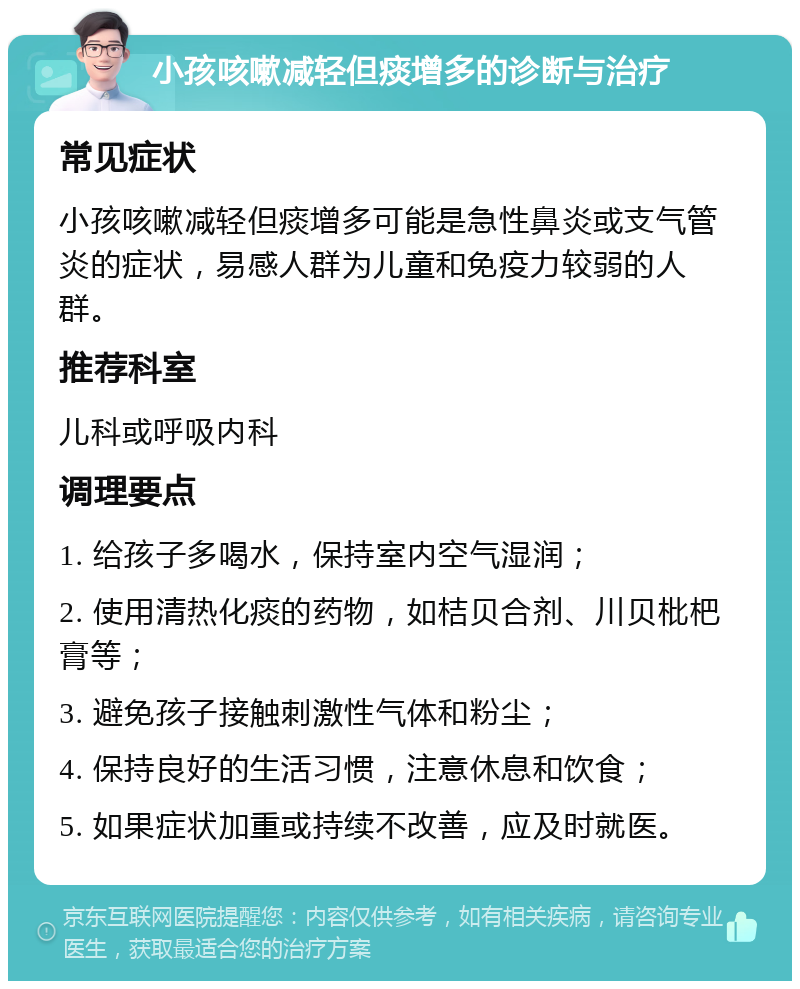 小孩咳嗽减轻但痰增多的诊断与治疗 常见症状 小孩咳嗽减轻但痰增多可能是急性鼻炎或支气管炎的症状，易感人群为儿童和免疫力较弱的人群。 推荐科室 儿科或呼吸内科 调理要点 1. 给孩子多喝水，保持室内空气湿润； 2. 使用清热化痰的药物，如桔贝合剂、川贝枇杷膏等； 3. 避免孩子接触刺激性气体和粉尘； 4. 保持良好的生活习惯，注意休息和饮食； 5. 如果症状加重或持续不改善，应及时就医。