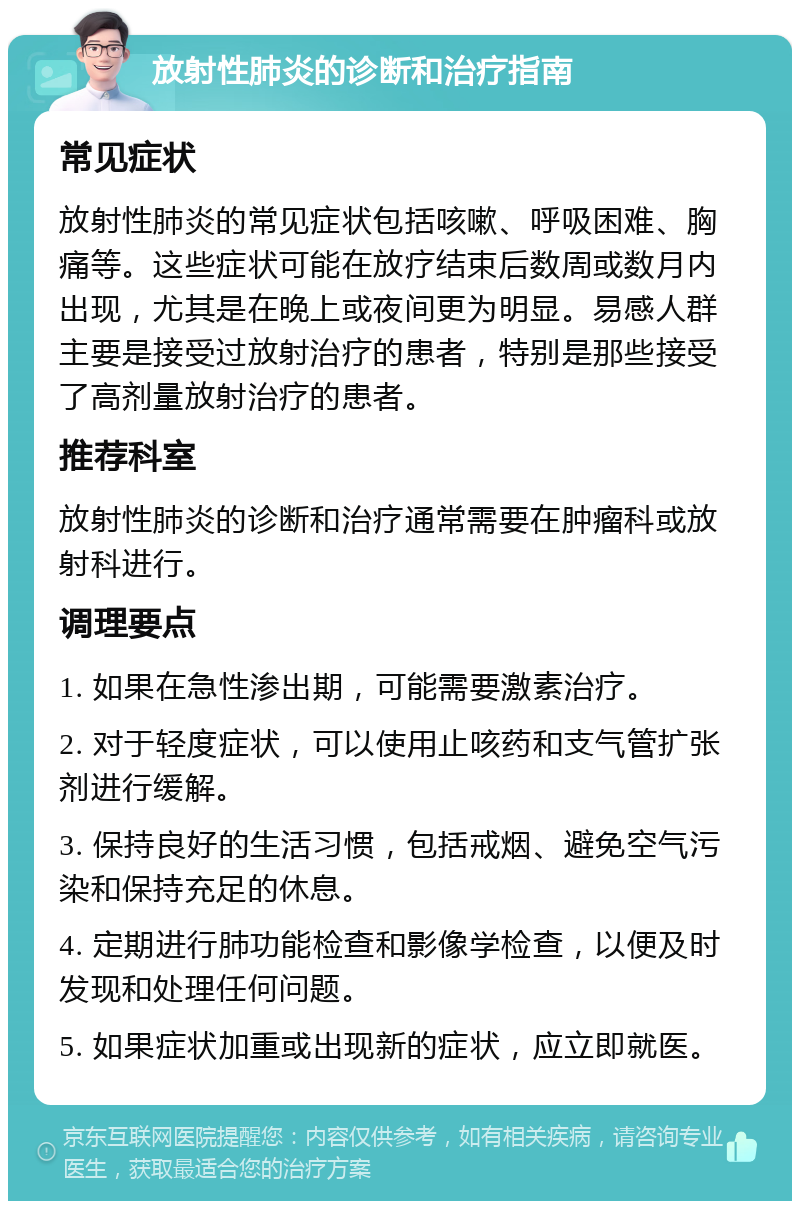 放射性肺炎的诊断和治疗指南 常见症状 放射性肺炎的常见症状包括咳嗽、呼吸困难、胸痛等。这些症状可能在放疗结束后数周或数月内出现，尤其是在晚上或夜间更为明显。易感人群主要是接受过放射治疗的患者，特别是那些接受了高剂量放射治疗的患者。 推荐科室 放射性肺炎的诊断和治疗通常需要在肿瘤科或放射科进行。 调理要点 1. 如果在急性渗出期，可能需要激素治疗。 2. 对于轻度症状，可以使用止咳药和支气管扩张剂进行缓解。 3. 保持良好的生活习惯，包括戒烟、避免空气污染和保持充足的休息。 4. 定期进行肺功能检查和影像学检查，以便及时发现和处理任何问题。 5. 如果症状加重或出现新的症状，应立即就医。