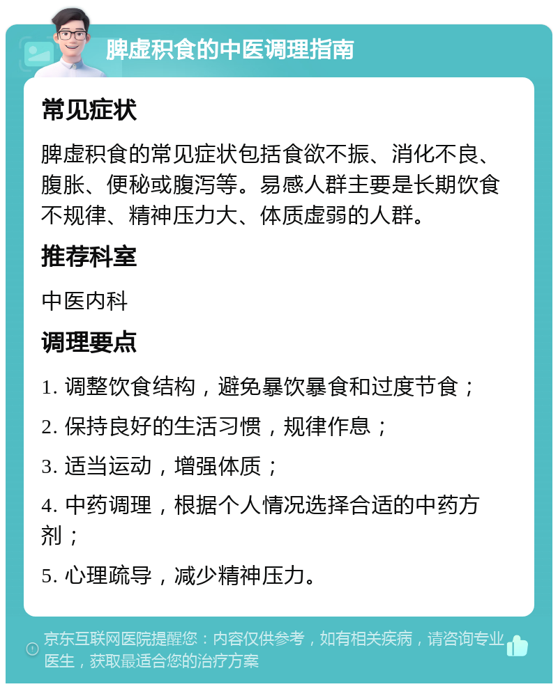 脾虚积食的中医调理指南 常见症状 脾虚积食的常见症状包括食欲不振、消化不良、腹胀、便秘或腹泻等。易感人群主要是长期饮食不规律、精神压力大、体质虚弱的人群。 推荐科室 中医内科 调理要点 1. 调整饮食结构，避免暴饮暴食和过度节食； 2. 保持良好的生活习惯，规律作息； 3. 适当运动，增强体质； 4. 中药调理，根据个人情况选择合适的中药方剂； 5. 心理疏导，减少精神压力。