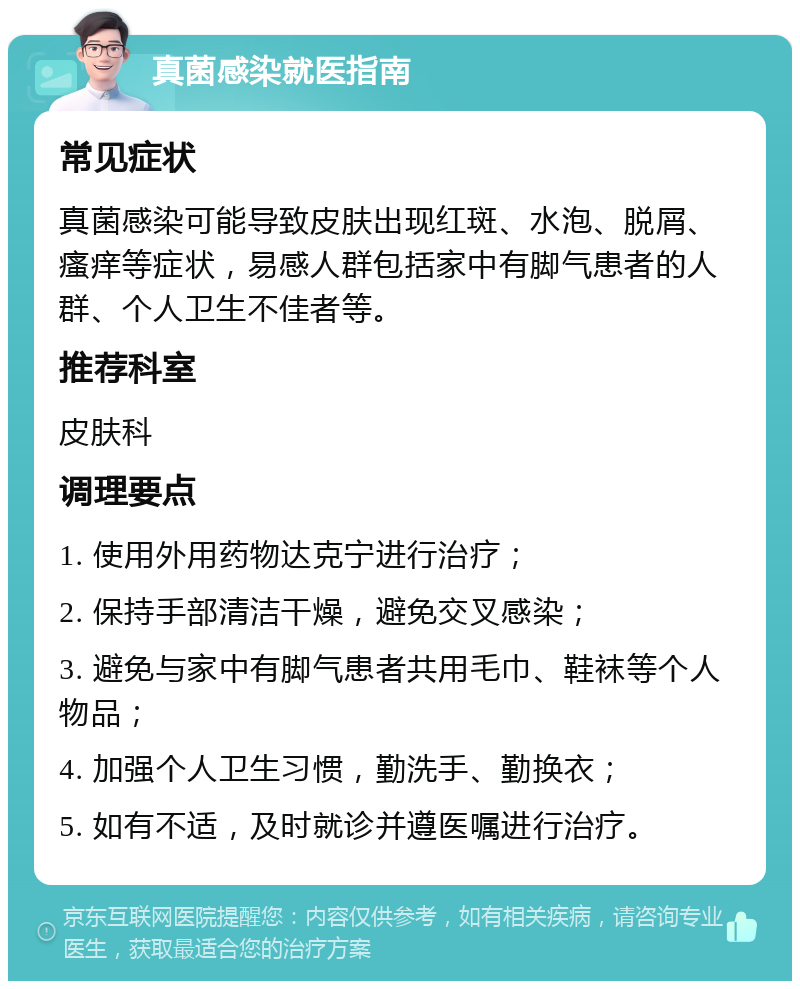 真菌感染就医指南 常见症状 真菌感染可能导致皮肤出现红斑、水泡、脱屑、瘙痒等症状，易感人群包括家中有脚气患者的人群、个人卫生不佳者等。 推荐科室 皮肤科 调理要点 1. 使用外用药物达克宁进行治疗； 2. 保持手部清洁干燥，避免交叉感染； 3. 避免与家中有脚气患者共用毛巾、鞋袜等个人物品； 4. 加强个人卫生习惯，勤洗手、勤换衣； 5. 如有不适，及时就诊并遵医嘱进行治疗。