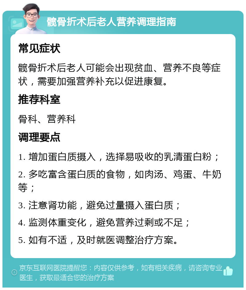 髋骨折术后老人营养调理指南 常见症状 髋骨折术后老人可能会出现贫血、营养不良等症状，需要加强营养补充以促进康复。 推荐科室 骨科、营养科 调理要点 1. 增加蛋白质摄入，选择易吸收的乳清蛋白粉； 2. 多吃富含蛋白质的食物，如肉汤、鸡蛋、牛奶等； 3. 注意肾功能，避免过量摄入蛋白质； 4. 监测体重变化，避免营养过剩或不足； 5. 如有不适，及时就医调整治疗方案。