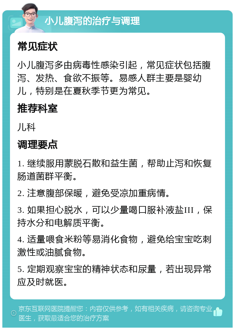 小儿腹泻的治疗与调理 常见症状 小儿腹泻多由病毒性感染引起，常见症状包括腹泻、发热、食欲不振等。易感人群主要是婴幼儿，特别是在夏秋季节更为常见。 推荐科室 儿科 调理要点 1. 继续服用蒙脱石散和益生菌，帮助止泻和恢复肠道菌群平衡。 2. 注意腹部保暖，避免受凉加重病情。 3. 如果担心脱水，可以少量喝口服补液盐III，保持水分和电解质平衡。 4. 适量喂食米粉等易消化食物，避免给宝宝吃刺激性或油腻食物。 5. 定期观察宝宝的精神状态和尿量，若出现异常应及时就医。