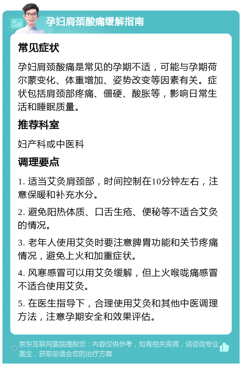 孕妇肩颈酸痛缓解指南 常见症状 孕妇肩颈酸痛是常见的孕期不适，可能与孕期荷尔蒙变化、体重增加、姿势改变等因素有关。症状包括肩颈部疼痛、僵硬、酸胀等，影响日常生活和睡眠质量。 推荐科室 妇产科或中医科 调理要点 1. 适当艾灸肩颈部，时间控制在10分钟左右，注意保暖和补充水分。 2. 避免阳热体质、口舌生疮、便秘等不适合艾灸的情况。 3. 老年人使用艾灸时要注意脾胃功能和关节疼痛情况，避免上火和加重症状。 4. 风寒感冒可以用艾灸缓解，但上火喉咙痛感冒不适合使用艾灸。 5. 在医生指导下，合理使用艾灸和其他中医调理方法，注意孕期安全和效果评估。