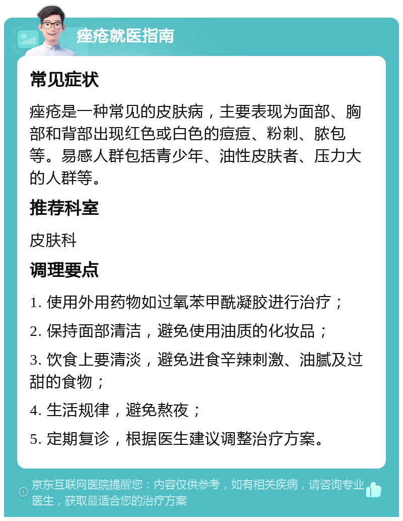 痤疮就医指南 常见症状 痤疮是一种常见的皮肤病，主要表现为面部、胸部和背部出现红色或白色的痘痘、粉刺、脓包等。易感人群包括青少年、油性皮肤者、压力大的人群等。 推荐科室 皮肤科 调理要点 1. 使用外用药物如过氧苯甲酰凝胶进行治疗； 2. 保持面部清洁，避免使用油质的化妆品； 3. 饮食上要清淡，避免进食辛辣刺激、油腻及过甜的食物； 4. 生活规律，避免熬夜； 5. 定期复诊，根据医生建议调整治疗方案。