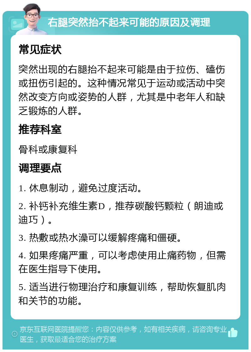 右腿突然抬不起来可能的原因及调理 常见症状 突然出现的右腿抬不起来可能是由于拉伤、磕伤或扭伤引起的。这种情况常见于运动或活动中突然改变方向或姿势的人群，尤其是中老年人和缺乏锻炼的人群。 推荐科室 骨科或康复科 调理要点 1. 休息制动，避免过度活动。 2. 补钙补充维生素D，推荐碳酸钙颗粒（朗迪或迪巧）。 3. 热敷或热水澡可以缓解疼痛和僵硬。 4. 如果疼痛严重，可以考虑使用止痛药物，但需在医生指导下使用。 5. 适当进行物理治疗和康复训练，帮助恢复肌肉和关节的功能。