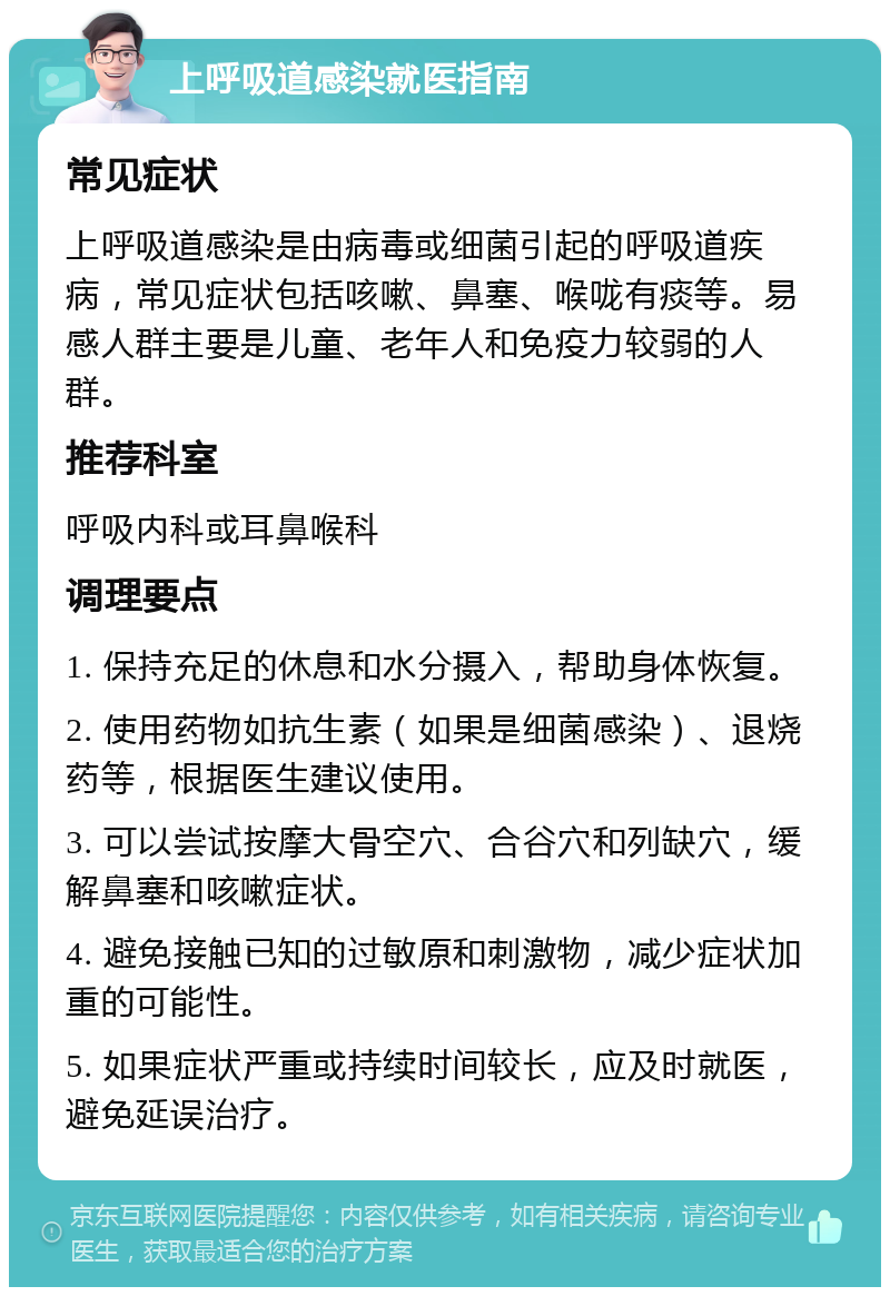 上呼吸道感染就医指南 常见症状 上呼吸道感染是由病毒或细菌引起的呼吸道疾病，常见症状包括咳嗽、鼻塞、喉咙有痰等。易感人群主要是儿童、老年人和免疫力较弱的人群。 推荐科室 呼吸内科或耳鼻喉科 调理要点 1. 保持充足的休息和水分摄入，帮助身体恢复。 2. 使用药物如抗生素（如果是细菌感染）、退烧药等，根据医生建议使用。 3. 可以尝试按摩大骨空穴、合谷穴和列缺穴，缓解鼻塞和咳嗽症状。 4. 避免接触已知的过敏原和刺激物，减少症状加重的可能性。 5. 如果症状严重或持续时间较长，应及时就医，避免延误治疗。