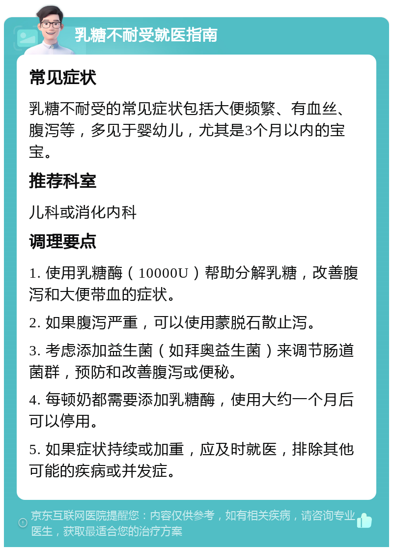 乳糖不耐受就医指南 常见症状 乳糖不耐受的常见症状包括大便频繁、有血丝、腹泻等，多见于婴幼儿，尤其是3个月以内的宝宝。 推荐科室 儿科或消化内科 调理要点 1. 使用乳糖酶（10000U）帮助分解乳糖，改善腹泻和大便带血的症状。 2. 如果腹泻严重，可以使用蒙脱石散止泻。 3. 考虑添加益生菌（如拜奥益生菌）来调节肠道菌群，预防和改善腹泻或便秘。 4. 每顿奶都需要添加乳糖酶，使用大约一个月后可以停用。 5. 如果症状持续或加重，应及时就医，排除其他可能的疾病或并发症。