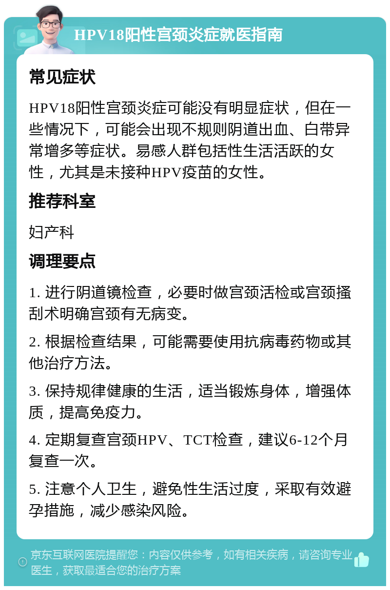 HPV18阳性宫颈炎症就医指南 常见症状 HPV18阳性宫颈炎症可能没有明显症状，但在一些情况下，可能会出现不规则阴道出血、白带异常增多等症状。易感人群包括性生活活跃的女性，尤其是未接种HPV疫苗的女性。 推荐科室 妇产科 调理要点 1. 进行阴道镜检查，必要时做宫颈活检或宫颈搔刮术明确宫颈有无病变。 2. 根据检查结果，可能需要使用抗病毒药物或其他治疗方法。 3. 保持规律健康的生活，适当锻炼身体，增强体质，提高免疫力。 4. 定期复查宫颈HPV、TCT检查，建议6-12个月复查一次。 5. 注意个人卫生，避免性生活过度，采取有效避孕措施，减少感染风险。