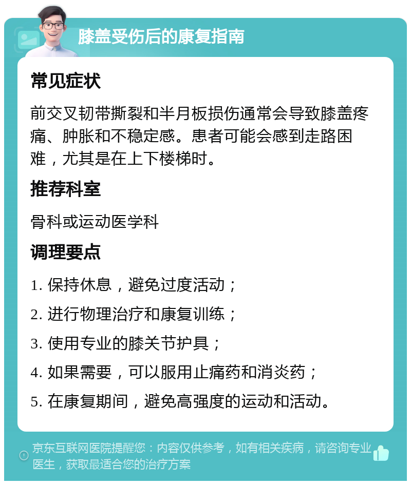 膝盖受伤后的康复指南 常见症状 前交叉韧带撕裂和半月板损伤通常会导致膝盖疼痛、肿胀和不稳定感。患者可能会感到走路困难，尤其是在上下楼梯时。 推荐科室 骨科或运动医学科 调理要点 1. 保持休息，避免过度活动； 2. 进行物理治疗和康复训练； 3. 使用专业的膝关节护具； 4. 如果需要，可以服用止痛药和消炎药； 5. 在康复期间，避免高强度的运动和活动。