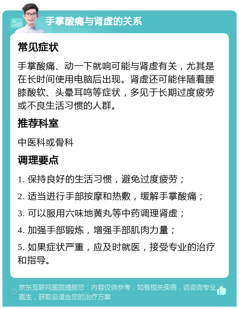 手掌酸痛与肾虚的关系 常见症状 手掌酸痛、动一下就响可能与肾虚有关，尤其是在长时间使用电脑后出现。肾虚还可能伴随着腰膝酸软、头晕耳鸣等症状，多见于长期过度疲劳或不良生活习惯的人群。 推荐科室 中医科或骨科 调理要点 1. 保持良好的生活习惯，避免过度疲劳； 2. 适当进行手部按摩和热敷，缓解手掌酸痛； 3. 可以服用六味地黄丸等中药调理肾虚； 4. 加强手部锻炼，增强手部肌肉力量； 5. 如果症状严重，应及时就医，接受专业的治疗和指导。