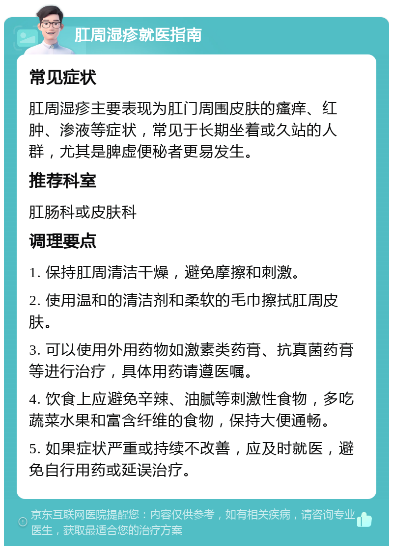 肛周湿疹就医指南 常见症状 肛周湿疹主要表现为肛门周围皮肤的瘙痒、红肿、渗液等症状，常见于长期坐着或久站的人群，尤其是脾虚便秘者更易发生。 推荐科室 肛肠科或皮肤科 调理要点 1. 保持肛周清洁干燥，避免摩擦和刺激。 2. 使用温和的清洁剂和柔软的毛巾擦拭肛周皮肤。 3. 可以使用外用药物如激素类药膏、抗真菌药膏等进行治疗，具体用药请遵医嘱。 4. 饮食上应避免辛辣、油腻等刺激性食物，多吃蔬菜水果和富含纤维的食物，保持大便通畅。 5. 如果症状严重或持续不改善，应及时就医，避免自行用药或延误治疗。