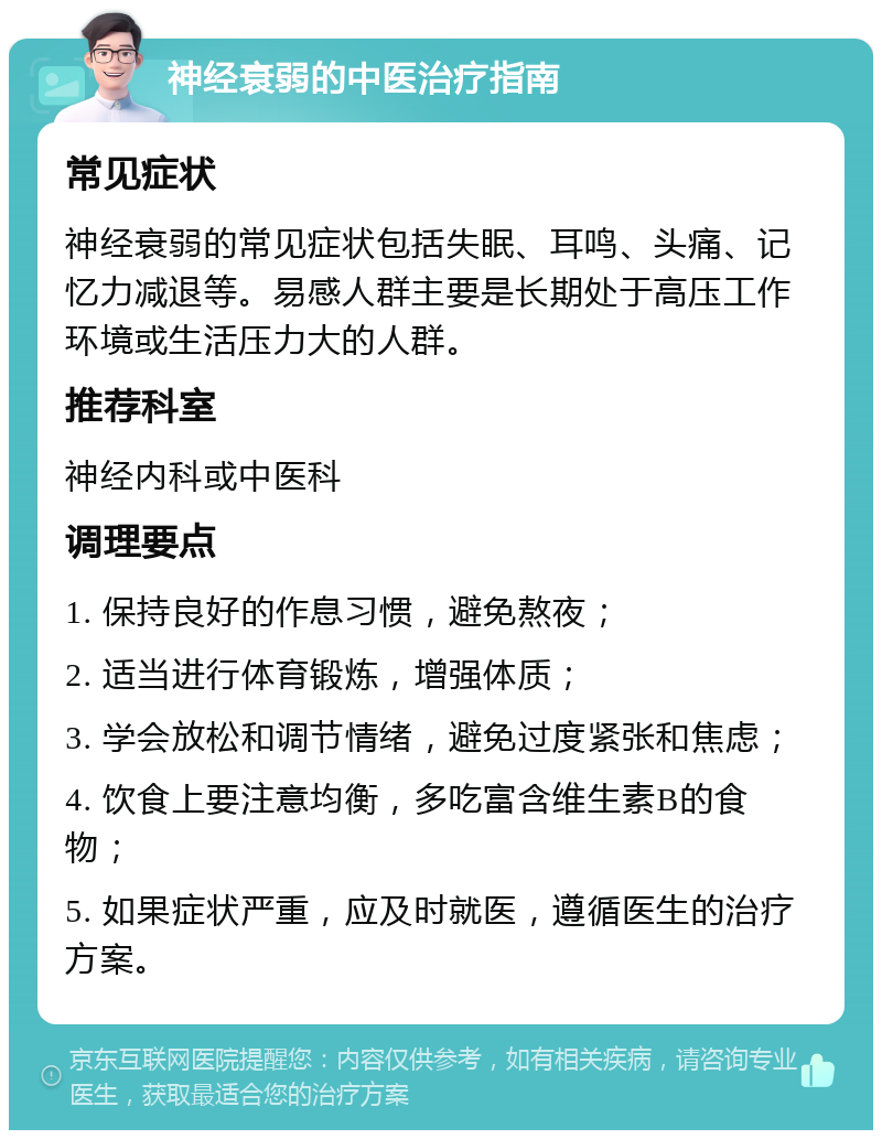 神经衰弱的中医治疗指南 常见症状 神经衰弱的常见症状包括失眠、耳鸣、头痛、记忆力减退等。易感人群主要是长期处于高压工作环境或生活压力大的人群。 推荐科室 神经内科或中医科 调理要点 1. 保持良好的作息习惯，避免熬夜； 2. 适当进行体育锻炼，增强体质； 3. 学会放松和调节情绪，避免过度紧张和焦虑； 4. 饮食上要注意均衡，多吃富含维生素B的食物； 5. 如果症状严重，应及时就医，遵循医生的治疗方案。