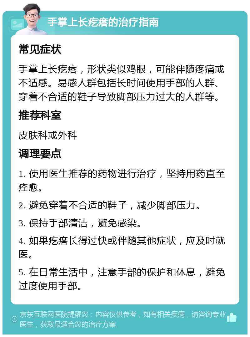 手掌上长疙瘩的治疗指南 常见症状 手掌上长疙瘩，形状类似鸡眼，可能伴随疼痛或不适感。易感人群包括长时间使用手部的人群、穿着不合适的鞋子导致脚部压力过大的人群等。 推荐科室 皮肤科或外科 调理要点 1. 使用医生推荐的药物进行治疗，坚持用药直至痊愈。 2. 避免穿着不合适的鞋子，减少脚部压力。 3. 保持手部清洁，避免感染。 4. 如果疙瘩长得过快或伴随其他症状，应及时就医。 5. 在日常生活中，注意手部的保护和休息，避免过度使用手部。