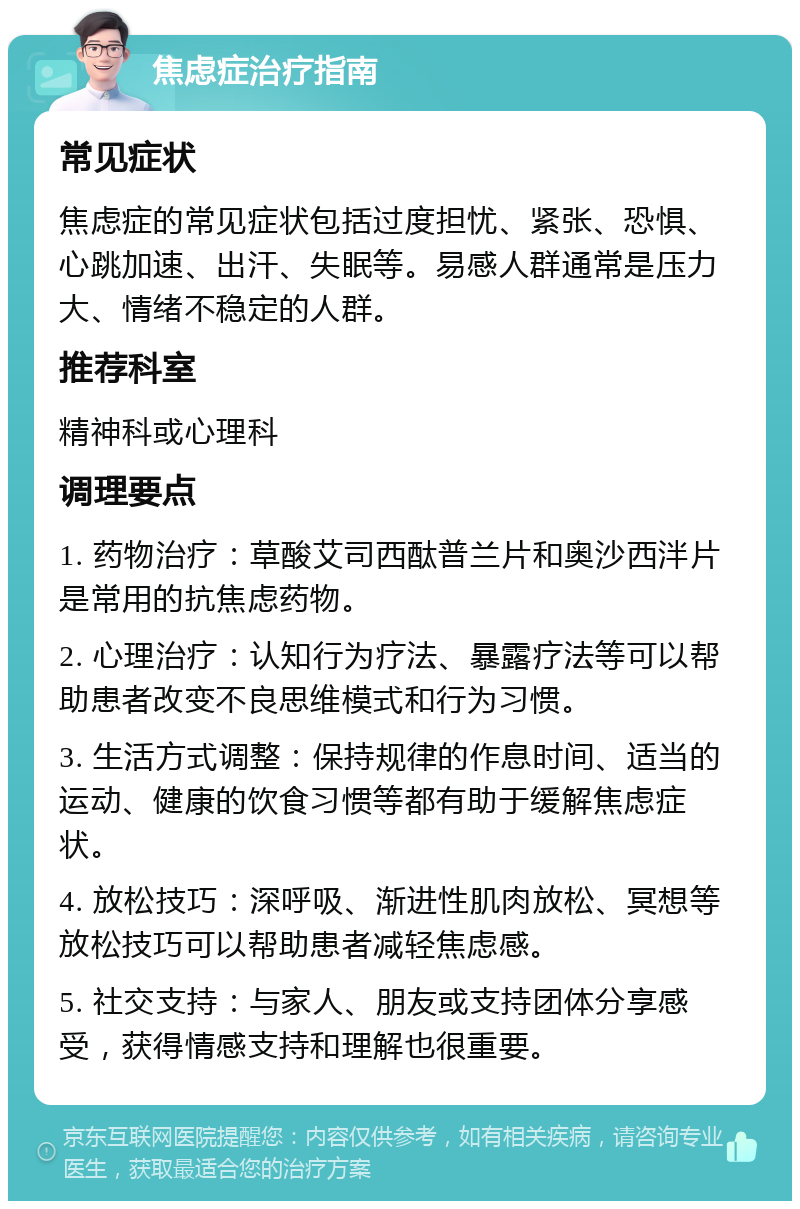 焦虑症治疗指南 常见症状 焦虑症的常见症状包括过度担忧、紧张、恐惧、心跳加速、出汗、失眠等。易感人群通常是压力大、情绪不稳定的人群。 推荐科室 精神科或心理科 调理要点 1. 药物治疗：草酸艾司西酞普兰片和奥沙西泮片是常用的抗焦虑药物。 2. 心理治疗：认知行为疗法、暴露疗法等可以帮助患者改变不良思维模式和行为习惯。 3. 生活方式调整：保持规律的作息时间、适当的运动、健康的饮食习惯等都有助于缓解焦虑症状。 4. 放松技巧：深呼吸、渐进性肌肉放松、冥想等放松技巧可以帮助患者减轻焦虑感。 5. 社交支持：与家人、朋友或支持团体分享感受，获得情感支持和理解也很重要。