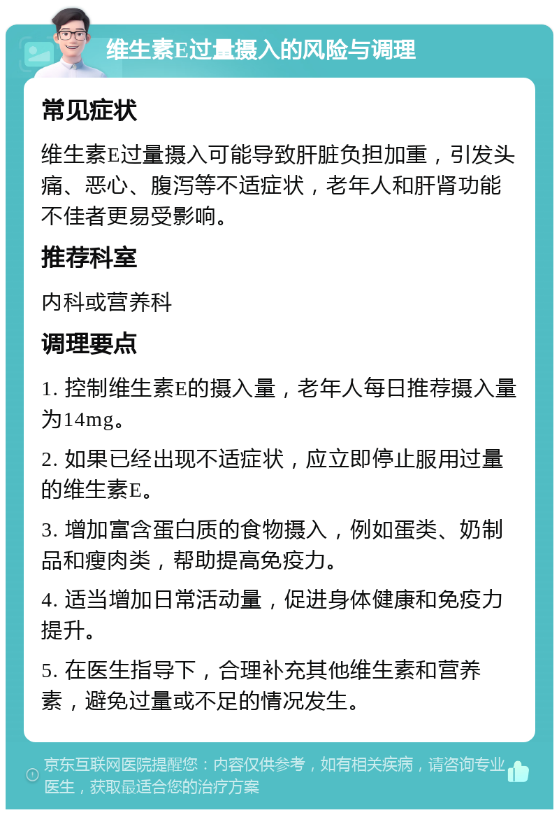 维生素E过量摄入的风险与调理 常见症状 维生素E过量摄入可能导致肝脏负担加重，引发头痛、恶心、腹泻等不适症状，老年人和肝肾功能不佳者更易受影响。 推荐科室 内科或营养科 调理要点 1. 控制维生素E的摄入量，老年人每日推荐摄入量为14mg。 2. 如果已经出现不适症状，应立即停止服用过量的维生素E。 3. 增加富含蛋白质的食物摄入，例如蛋类、奶制品和瘦肉类，帮助提高免疫力。 4. 适当增加日常活动量，促进身体健康和免疫力提升。 5. 在医生指导下，合理补充其他维生素和营养素，避免过量或不足的情况发生。