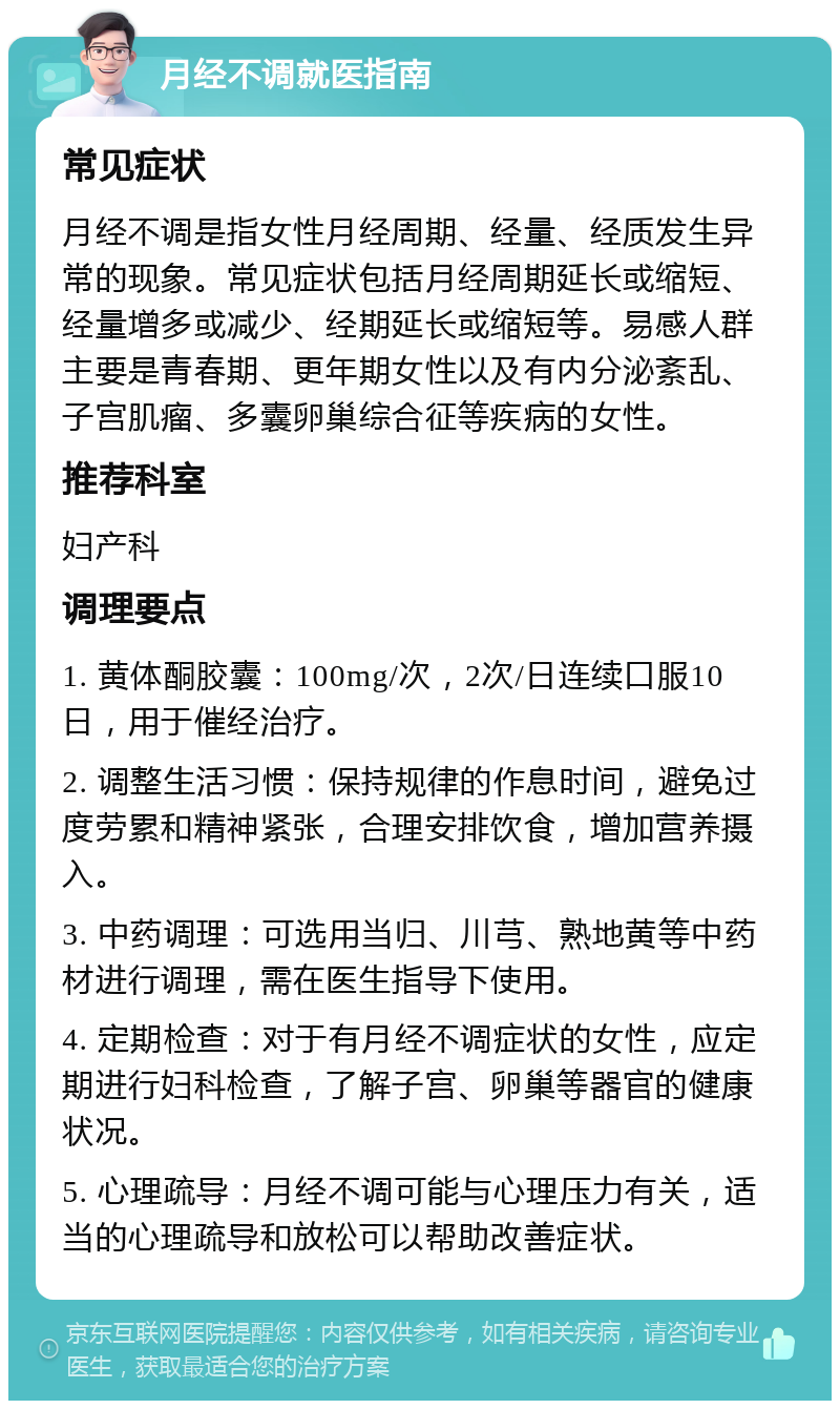 月经不调就医指南 常见症状 月经不调是指女性月经周期、经量、经质发生异常的现象。常见症状包括月经周期延长或缩短、经量增多或减少、经期延长或缩短等。易感人群主要是青春期、更年期女性以及有内分泌紊乱、子宫肌瘤、多囊卵巢综合征等疾病的女性。 推荐科室 妇产科 调理要点 1. 黄体酮胶囊：100mg/次，2次/日连续口服10日，用于催经治疗。 2. 调整生活习惯：保持规律的作息时间，避免过度劳累和精神紧张，合理安排饮食，增加营养摄入。 3. 中药调理：可选用当归、川芎、熟地黄等中药材进行调理，需在医生指导下使用。 4. 定期检查：对于有月经不调症状的女性，应定期进行妇科检查，了解子宫、卵巢等器官的健康状况。 5. 心理疏导：月经不调可能与心理压力有关，适当的心理疏导和放松可以帮助改善症状。