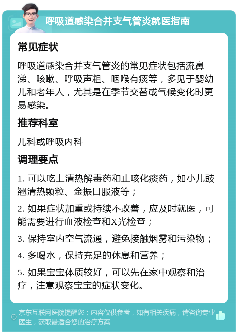 呼吸道感染合并支气管炎就医指南 常见症状 呼吸道感染合并支气管炎的常见症状包括流鼻涕、咳嗽、呼吸声粗、咽喉有痰等，多见于婴幼儿和老年人，尤其是在季节交替或气候变化时更易感染。 推荐科室 儿科或呼吸内科 调理要点 1. 可以吃上清热解毒药和止咳化痰药，如小儿豉翘清热颗粒、金振口服液等； 2. 如果症状加重或持续不改善，应及时就医，可能需要进行血液检查和X光检查； 3. 保持室内空气流通，避免接触烟雾和污染物； 4. 多喝水，保持充足的休息和营养； 5. 如果宝宝体质较好，可以先在家中观察和治疗，注意观察宝宝的症状变化。