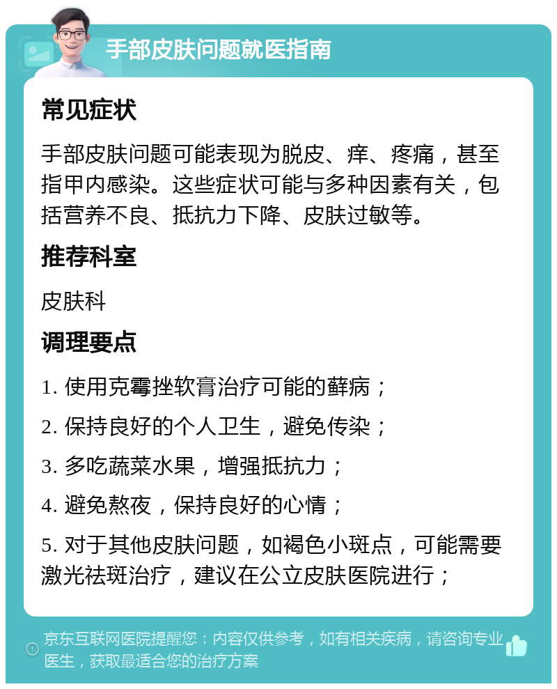 手部皮肤问题就医指南 常见症状 手部皮肤问题可能表现为脱皮、痒、疼痛，甚至指甲内感染。这些症状可能与多种因素有关，包括营养不良、抵抗力下降、皮肤过敏等。 推荐科室 皮肤科 调理要点 1. 使用克霉挫软膏治疗可能的藓病； 2. 保持良好的个人卫生，避免传染； 3. 多吃蔬菜水果，增强抵抗力； 4. 避免熬夜，保持良好的心情； 5. 对于其他皮肤问题，如褐色小斑点，可能需要激光祛斑治疗，建议在公立皮肤医院进行；