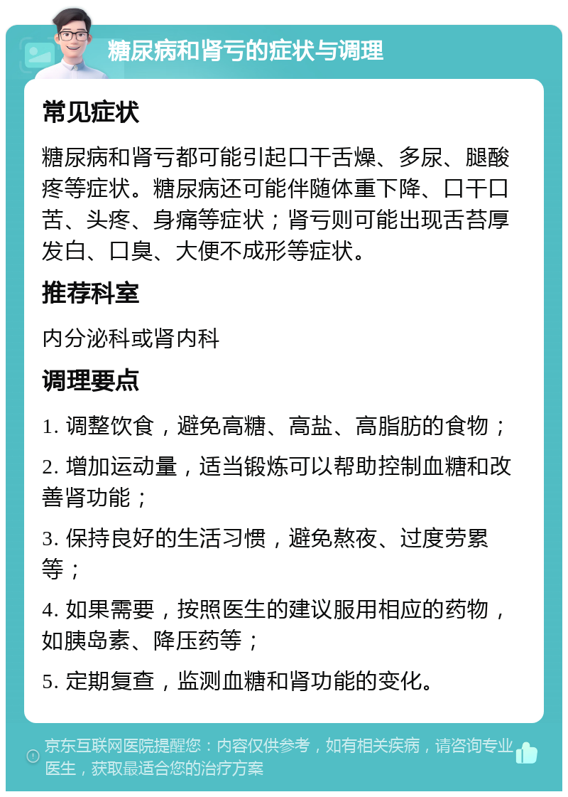 糖尿病和肾亏的症状与调理 常见症状 糖尿病和肾亏都可能引起口干舌燥、多尿、腿酸疼等症状。糖尿病还可能伴随体重下降、口干口苦、头疼、身痛等症状；肾亏则可能出现舌苔厚发白、口臭、大便不成形等症状。 推荐科室 内分泌科或肾内科 调理要点 1. 调整饮食，避免高糖、高盐、高脂肪的食物； 2. 增加运动量，适当锻炼可以帮助控制血糖和改善肾功能； 3. 保持良好的生活习惯，避免熬夜、过度劳累等； 4. 如果需要，按照医生的建议服用相应的药物，如胰岛素、降压药等； 5. 定期复查，监测血糖和肾功能的变化。