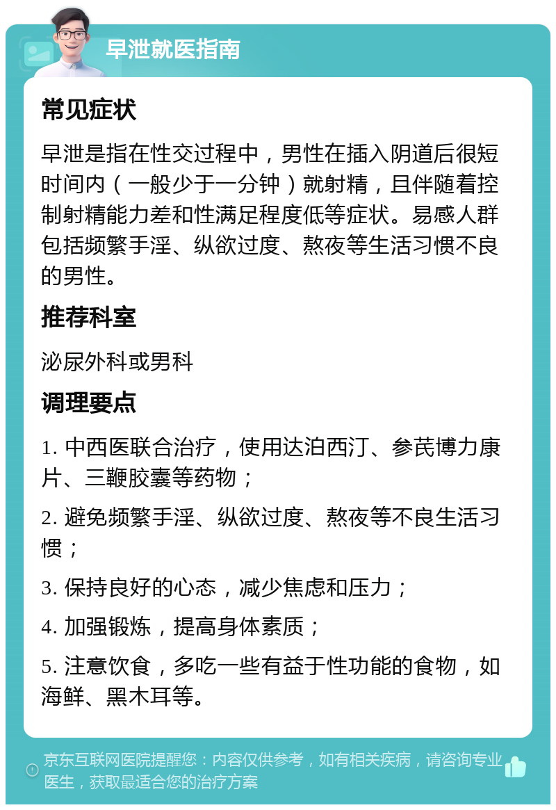 早泄就医指南 常见症状 早泄是指在性交过程中，男性在插入阴道后很短时间内（一般少于一分钟）就射精，且伴随着控制射精能力差和性满足程度低等症状。易感人群包括频繁手淫、纵欲过度、熬夜等生活习惯不良的男性。 推荐科室 泌尿外科或男科 调理要点 1. 中西医联合治疗，使用达泊西汀、参芪博力康片、三鞭胶囊等药物； 2. 避免频繁手淫、纵欲过度、熬夜等不良生活习惯； 3. 保持良好的心态，减少焦虑和压力； 4. 加强锻炼，提高身体素质； 5. 注意饮食，多吃一些有益于性功能的食物，如海鲜、黑木耳等。