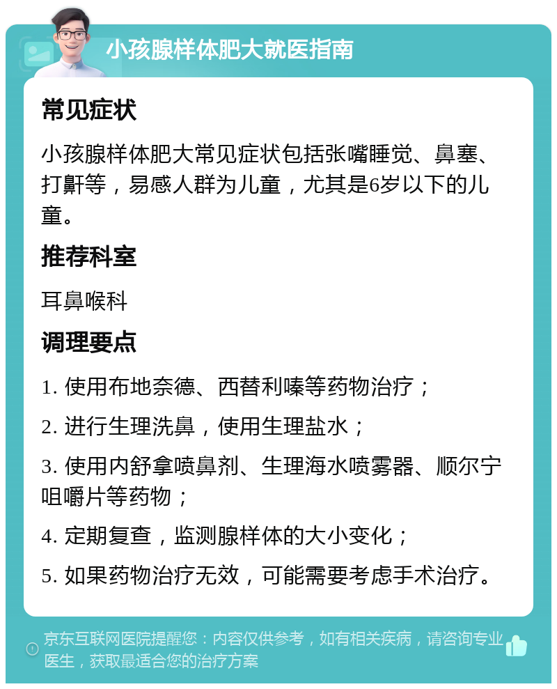 小孩腺样体肥大就医指南 常见症状 小孩腺样体肥大常见症状包括张嘴睡觉、鼻塞、打鼾等，易感人群为儿童，尤其是6岁以下的儿童。 推荐科室 耳鼻喉科 调理要点 1. 使用布地奈德、西替利嗪等药物治疗； 2. 进行生理洗鼻，使用生理盐水； 3. 使用内舒拿喷鼻剂、生理海水喷雾器、顺尔宁咀嚼片等药物； 4. 定期复查，监测腺样体的大小变化； 5. 如果药物治疗无效，可能需要考虑手术治疗。