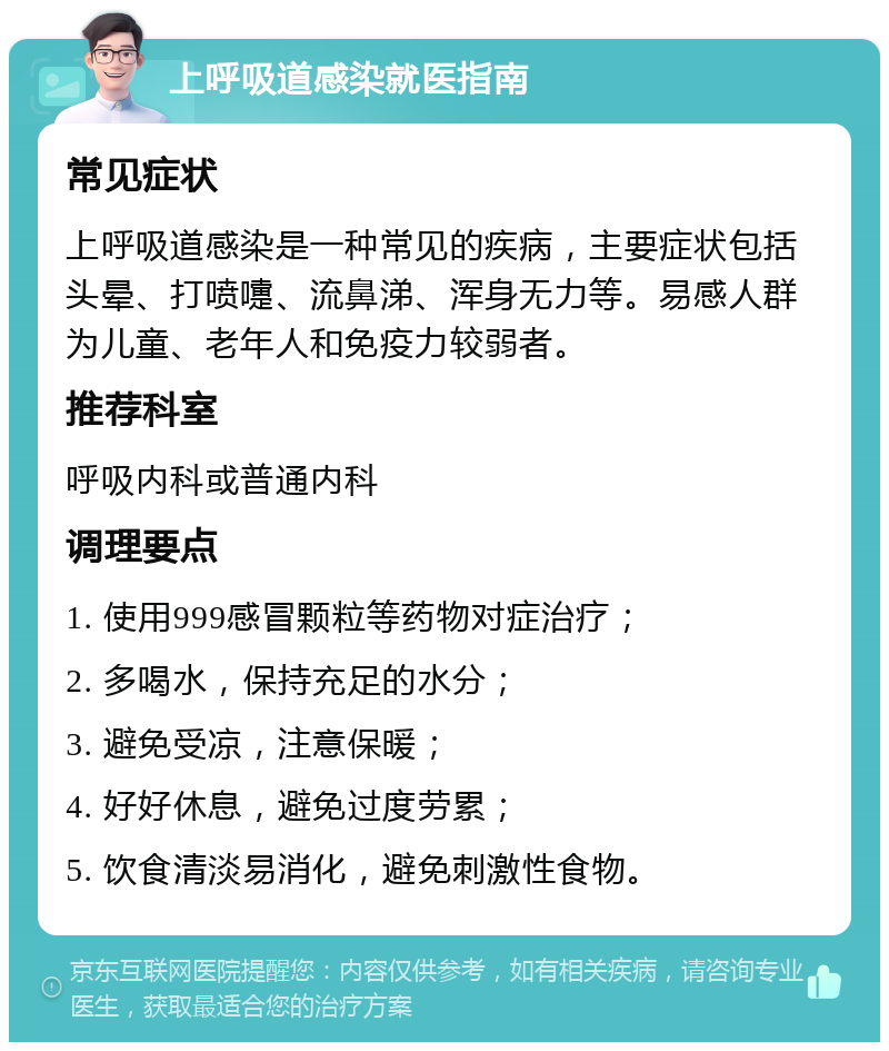 上呼吸道感染就医指南 常见症状 上呼吸道感染是一种常见的疾病，主要症状包括头晕、打喷嚏、流鼻涕、浑身无力等。易感人群为儿童、老年人和免疫力较弱者。 推荐科室 呼吸内科或普通内科 调理要点 1. 使用999感冒颗粒等药物对症治疗； 2. 多喝水，保持充足的水分； 3. 避免受凉，注意保暖； 4. 好好休息，避免过度劳累； 5. 饮食清淡易消化，避免刺激性食物。