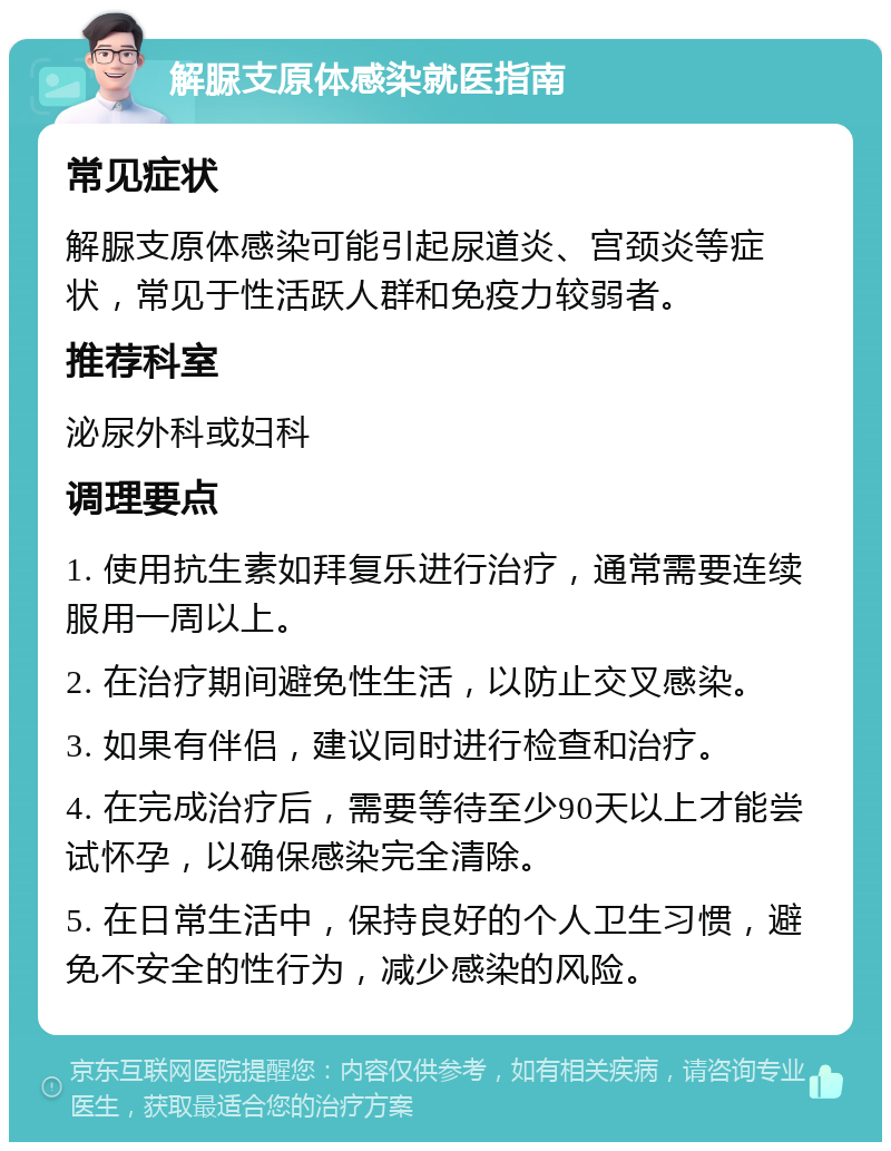 解脲支原体感染就医指南 常见症状 解脲支原体感染可能引起尿道炎、宫颈炎等症状，常见于性活跃人群和免疫力较弱者。 推荐科室 泌尿外科或妇科 调理要点 1. 使用抗生素如拜复乐进行治疗，通常需要连续服用一周以上。 2. 在治疗期间避免性生活，以防止交叉感染。 3. 如果有伴侣，建议同时进行检查和治疗。 4. 在完成治疗后，需要等待至少90天以上才能尝试怀孕，以确保感染完全清除。 5. 在日常生活中，保持良好的个人卫生习惯，避免不安全的性行为，减少感染的风险。