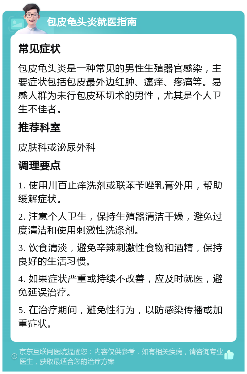 包皮龟头炎就医指南 常见症状 包皮龟头炎是一种常见的男性生殖器官感染，主要症状包括包皮最外边红肿、瘙痒、疼痛等。易感人群为未行包皮环切术的男性，尤其是个人卫生不佳者。 推荐科室 皮肤科或泌尿外科 调理要点 1. 使用川百止痒洗剂或联苯苄唑乳膏外用，帮助缓解症状。 2. 注意个人卫生，保持生殖器清洁干燥，避免过度清洁和使用刺激性洗涤剂。 3. 饮食清淡，避免辛辣刺激性食物和酒精，保持良好的生活习惯。 4. 如果症状严重或持续不改善，应及时就医，避免延误治疗。 5. 在治疗期间，避免性行为，以防感染传播或加重症状。